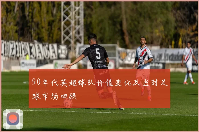 90年代英超球队价值变化及当时足球市场回顾