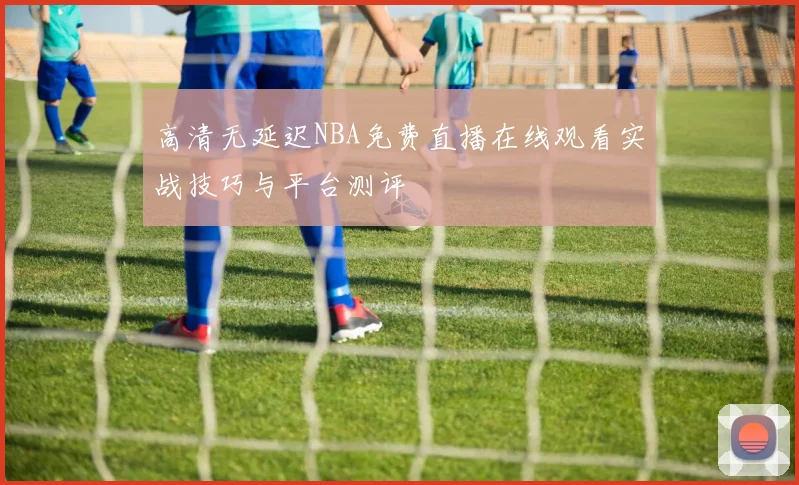 高清无延迟NBA免费直播在线观看实战技巧与平台测评